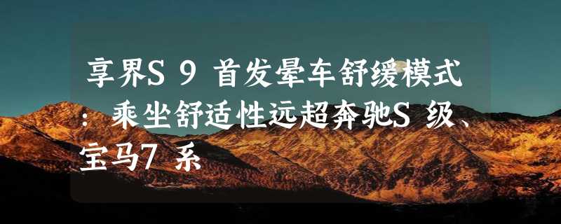 享界S9首发晕车舒缓模式：乘坐舒适性远超奔驰S级、宝马7系