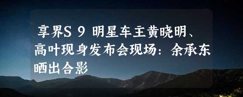 享界S9明星车主黄晓明、高叶现身发布会现场：余承东晒出合影