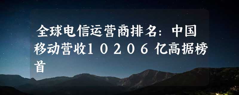 全球电信运营商排名：中国移动营收10206亿高据榜首