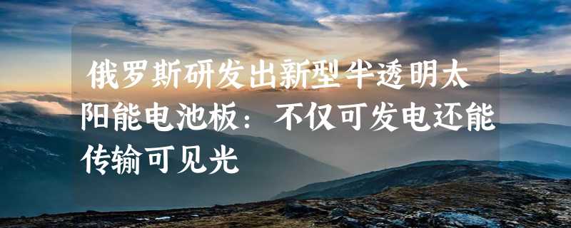 俄罗斯研发出新型半透明太阳能电池板：不仅可发电还能传输可见光