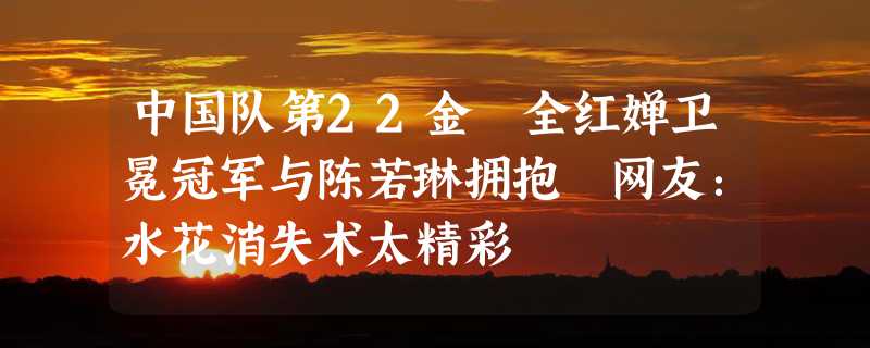 中国队第22金 全红婵卫冕冠军与陈若琳拥抱 网友：水花消失术太精彩