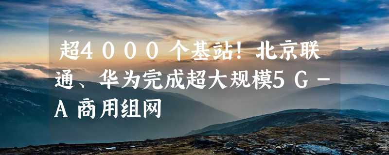 超4000个基站！北京联通、华为完成超大规模5G-A商用组网