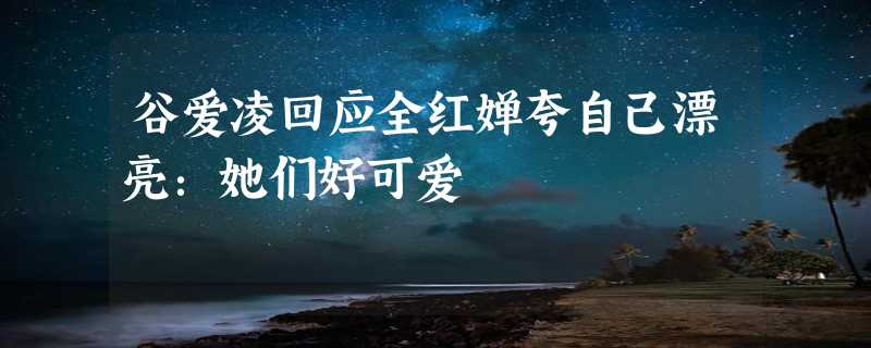 谷爱凌回应全红婵夸自己漂亮：她们好可爱