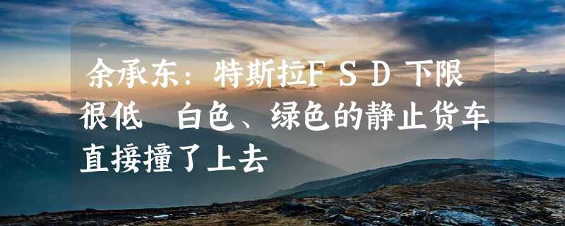 余承东：特斯拉FSD下限很低 白色、绿色的静止货车直接撞了上去