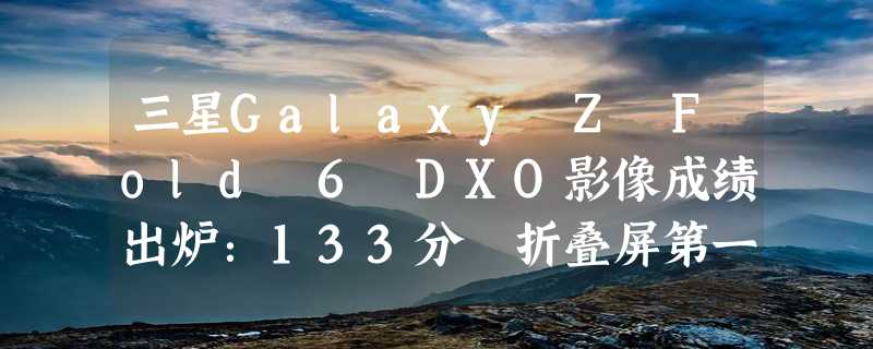 三星Galaxy Z Fold 6 DXO影像成绩出炉：133分 折叠屏第一