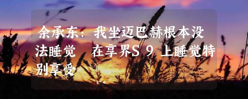 余承东：我坐迈巴赫根本没法睡觉 在享界S9上睡觉特别享受