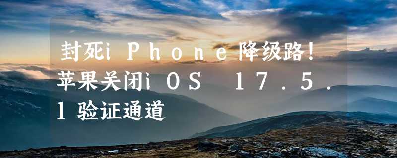 封死iPhone降级路！苹果关闭iOS 17.5.1验证通道