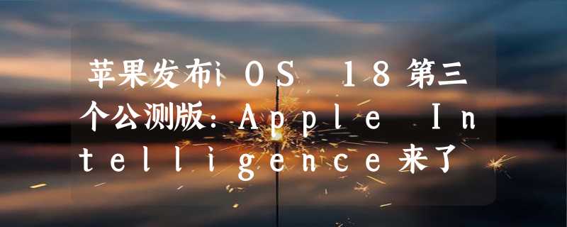 苹果发布iOS 18第三个公测版：Apple Intelligence来了