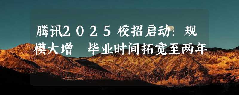 腾讯2025校招启动：规模大增 毕业时间拓宽至两年