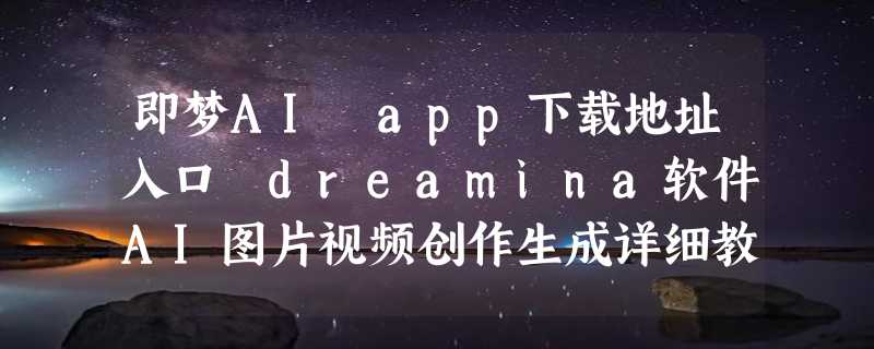 即梦AI app下载地址入口 dreamina软件AI图片视频创作生成详细教程指南