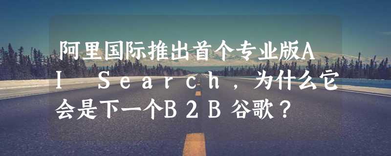 阿里国际推出首个专业版AI Search，为什么它会是下一个B2B谷歌？