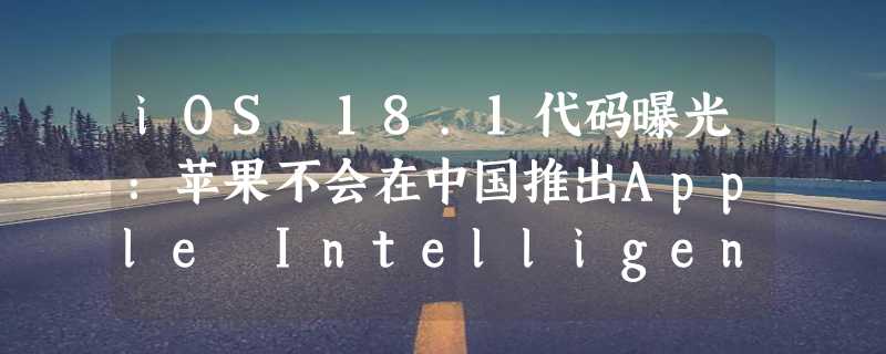 iOS 18.1代码曝光：苹果不会在中国推出Apple Intelligence