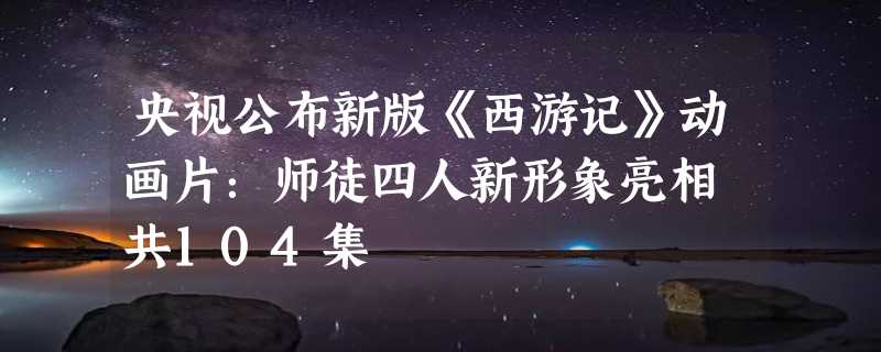 央视公布新版《西游记》动画片：师徒四人新形象亮相 共104集