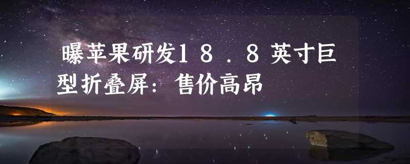 曝苹果研发18.8英寸巨型折叠屏：售价高昂