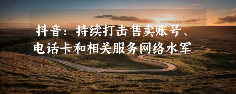 抖音：持续打击售卖账号、电话卡和相关服务网络水军