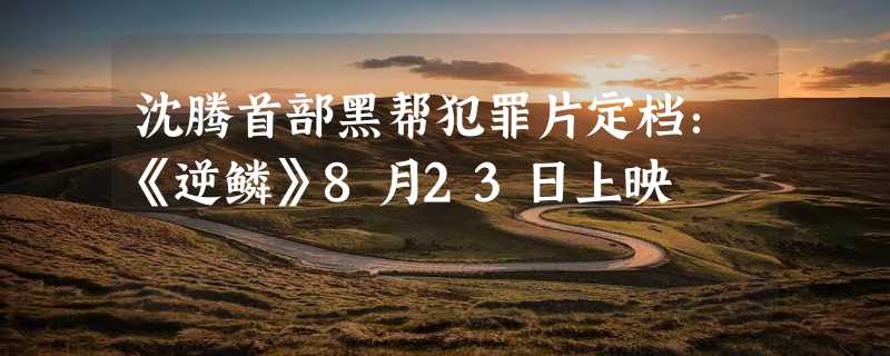 沈腾首部黑帮犯罪片定档：《逆鳞》8月23日上映