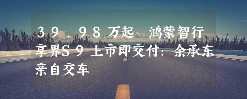 39.98万起 鸿蒙智行享界S9上市即交付：余承东亲自交车