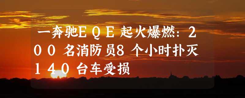 一奔驰EQE起火爆燃：200名消防员8个小时扑灭 140台车受损