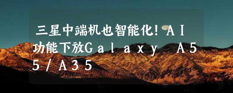 三星中端机也智能化！AI功能下放Galaxy A55/A35