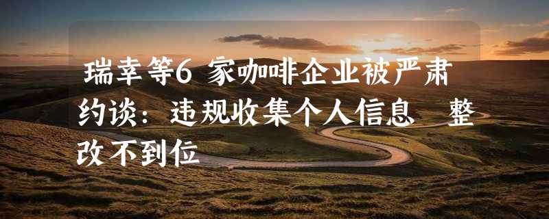 瑞幸等6家咖啡企业被严肃约谈：违规收集个人信息 整改不到位