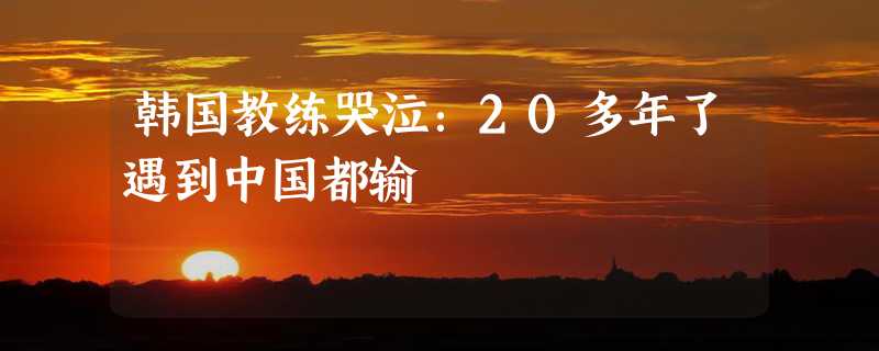 韩国教练哭泣：20多年了遇到中国都输