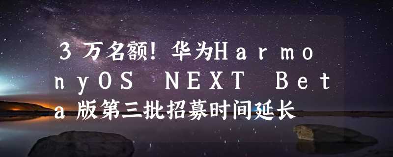 3万名额！华为HarmonyOS NEXT Beta版第三批招募时间延长