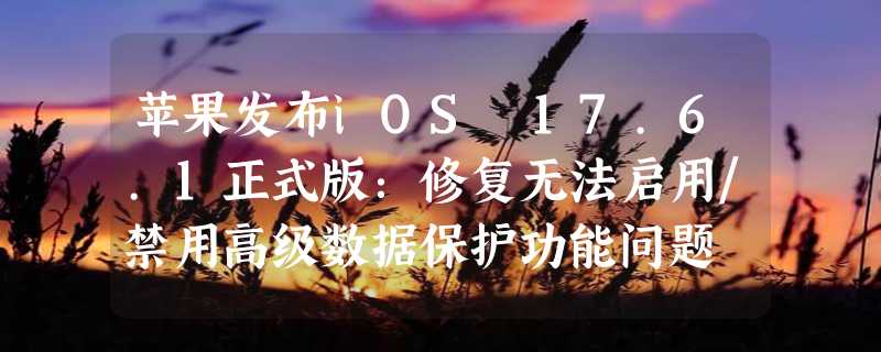 苹果发布iOS 17.6.1正式版：修复无法启用/禁用高级数据保护功能问题