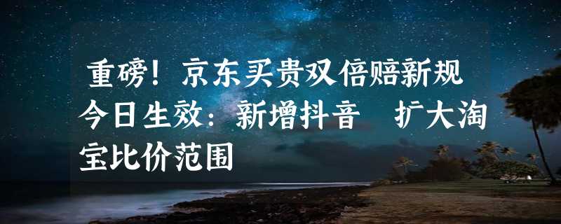 重磅！京东买贵双倍赔新规今日生效：新增抖音 扩大淘宝比价范围