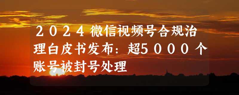 2024微信视频号合规治理白皮书发布：超5000个账号被封号处理