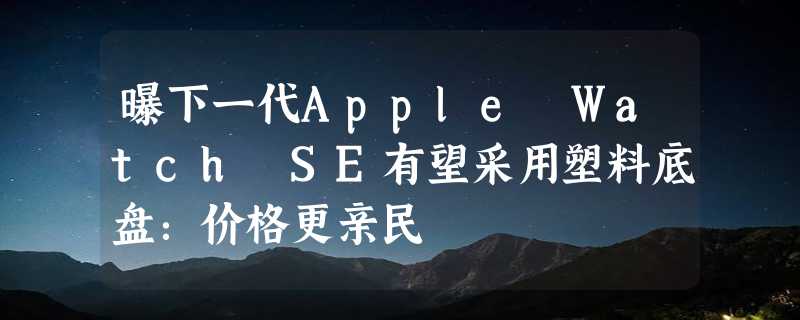 曝下一代Apple Watch SE有望采用塑料底盘：价格更亲民