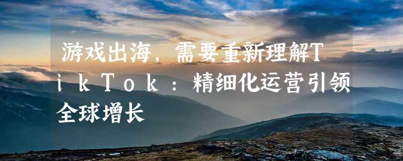 游戏出海，需要重新理解TikTok：精细化运营引领全球增长