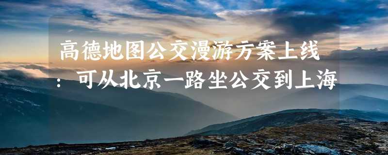 高德地图公交漫游方案上线：可从北京一路坐公交到上海