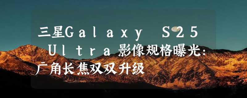 三星Galaxy S25 Ultra影像规格曝光：广角长焦双双升级