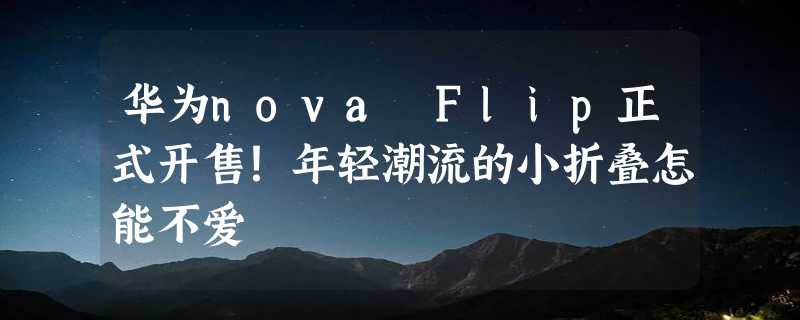 华为nova Flip正式开售！年轻潮流的小折叠怎能不爱