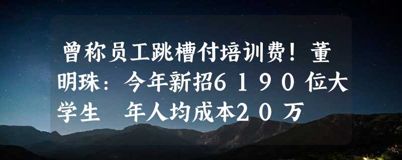 曾称员工跳槽付培训费！董明珠：今年新招6190位大学生 年人均成本20万