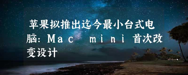 苹果拟推出迄今最小台式电脑：Mac mini首次改变设计