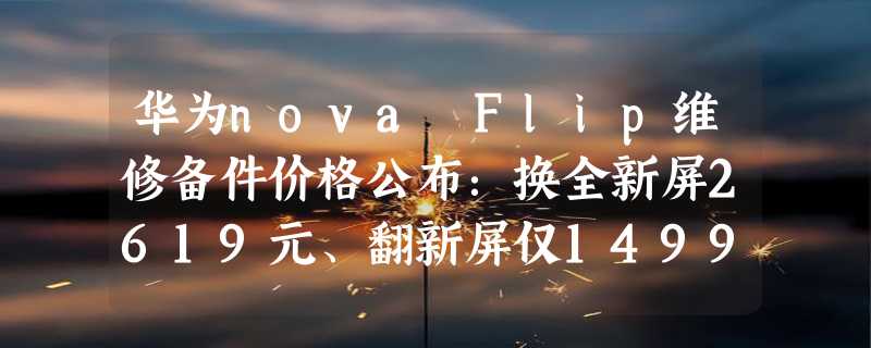 华为nova Flip维修备件价格公布：换全新屏2619元、翻新屏仅1499元