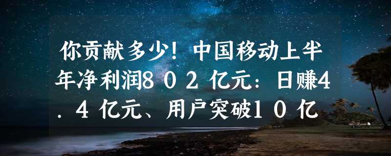 你贡献多少！中国移动上半年净利润802亿元：日赚4.4亿元、用户突破10亿