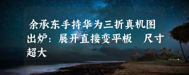 余承东手持华为三折真机图出炉：展开直接变平板 尺寸超大