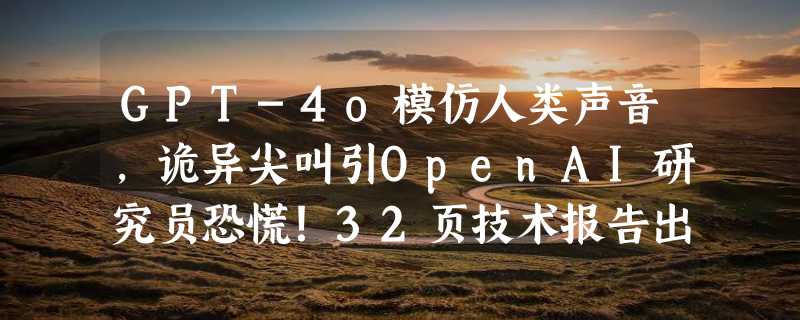 GPT-4o模仿人类声音，诡异尖叫引OpenAI研究员恐慌！32页技术报告出炉