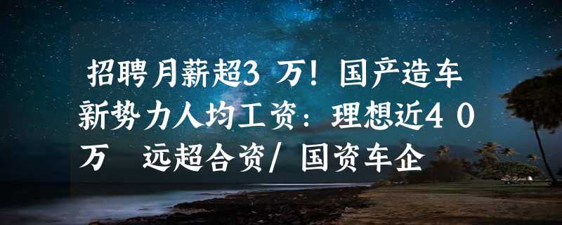 招聘月薪超3万！国产造车新势力人均工资：理想近40万 远超合资/国资车企