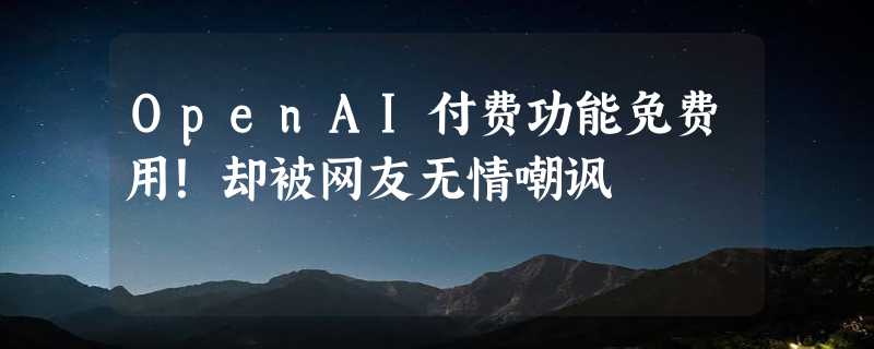 OpenAI付费功能免费用！却被网友无情嘲讽