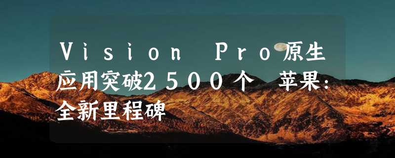 Vision Pro原生应用突破2500个 苹果：全新里程碑