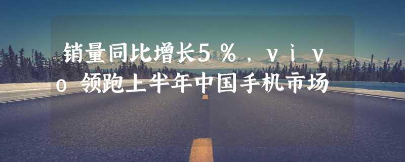 销量同比增长5%，vivo领跑上半年中国手机市场