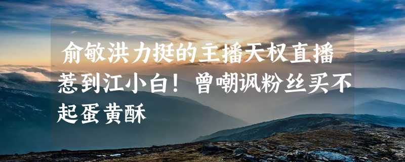 俞敏洪力挺的主播天权直播惹到江小白！曾嘲讽粉丝买不起蛋黄酥