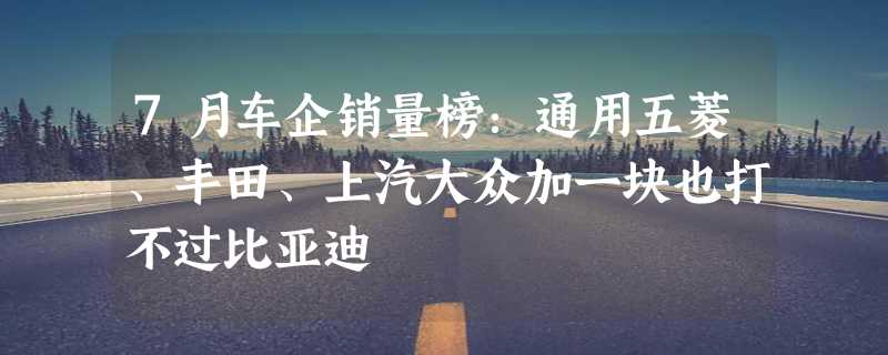 7月车企销量榜：通用五菱、丰田、上汽大众加一块也打不过比亚迪