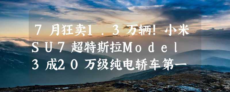 7月狂卖1.3万辆！小米SU7超特斯拉Model 3成20万级纯电轿车第一