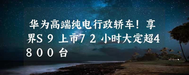 华为高端纯电行政轿车！享界S9上市72小时大定超4800台