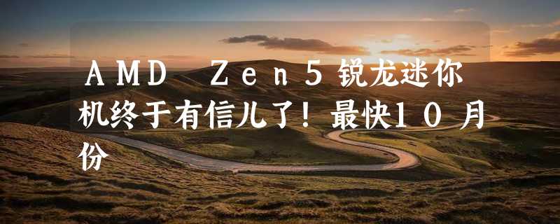 AMD Zen5锐龙迷你机终于有信儿了！最快10月份