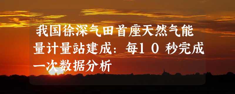 我国徐深气田首座天然气能量计量站建成：每10秒完成一次数据分析